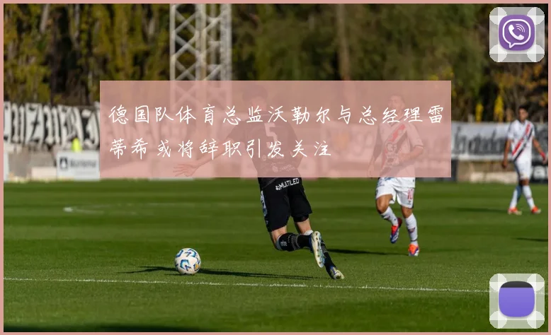 德国队体育总监沃勒尔与总经理雷蒂希或将辞职引发关注
