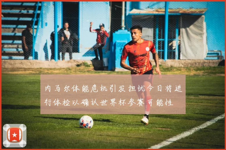 内马尔体能危机引发担忧今日将进行体检以确认世界杯参赛可能性