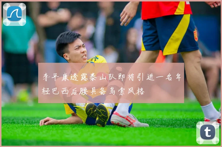 李平康透露泰山队即将引进一名年轻巴西后腰具备乌索风格