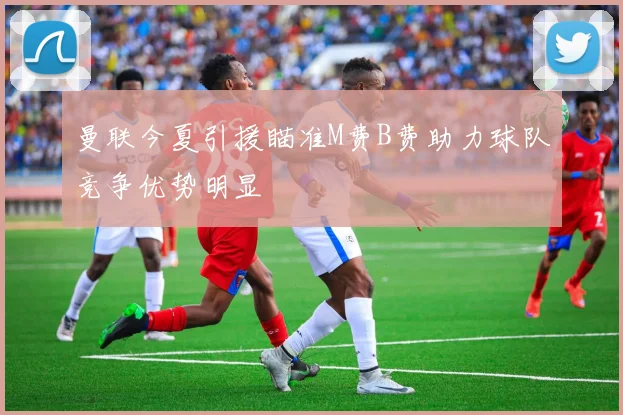 曼联今夏引援瞄准M费B费助力球队竞争优势明显