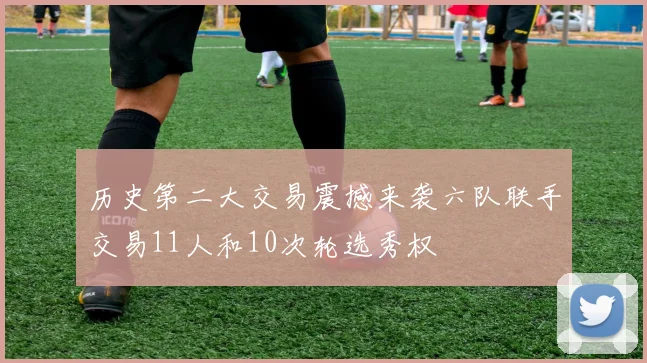 历史第二大交易震撼来袭六队联手交易11人和10次轮选秀权