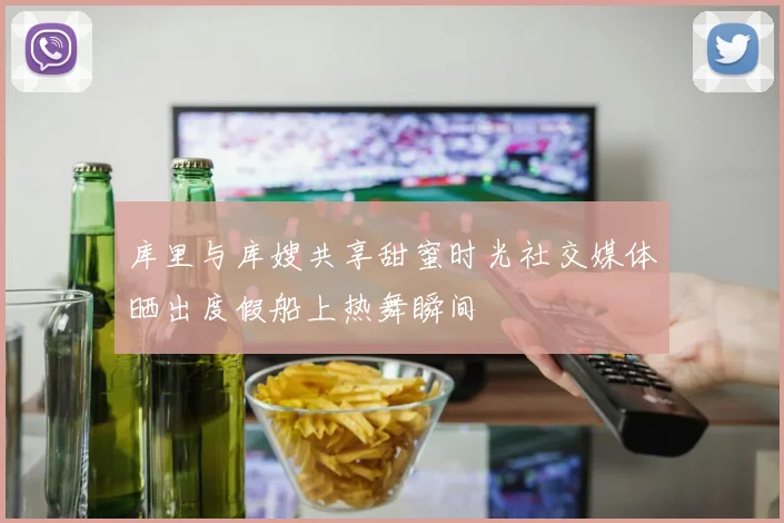 库里与库嫂共享甜蜜时光社交媒体晒出度假船上热舞瞬间