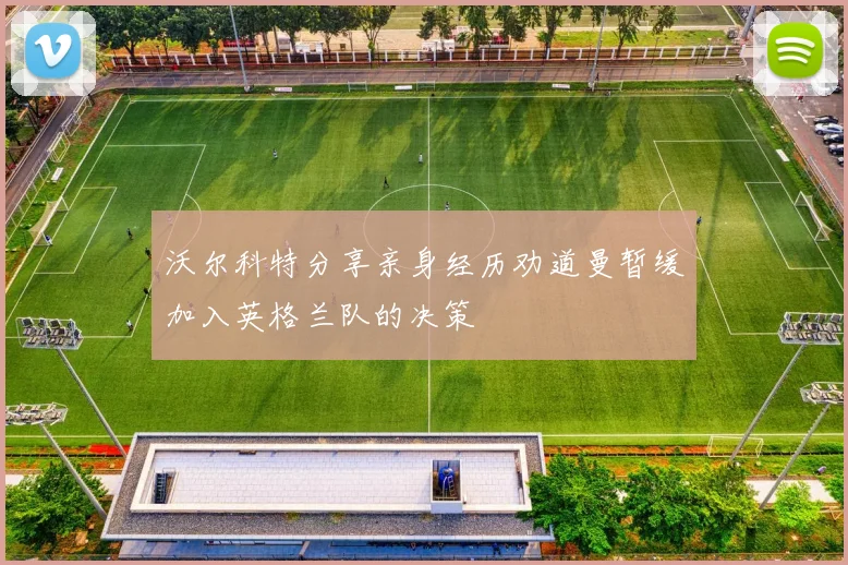 沃尔科特分享亲身经历劝道曼暂缓加入英格兰队的决策