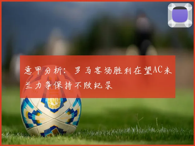意甲分析：罗马客场胜利在望AC米兰力争保持不败纪录