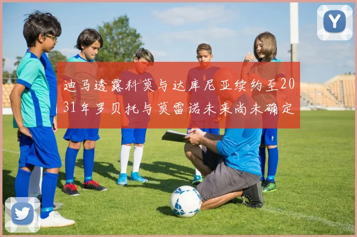 迪马透露科莫与达库尼亚续约至2031年罗贝托与莫雷诺未来尚未确定