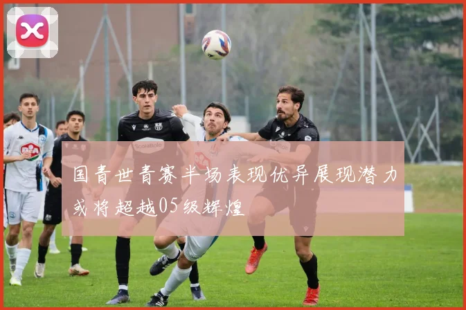 国青世青赛半场表现优异展现潜力或将超越05级辉煌
