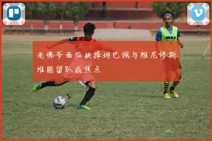 老佛爷面临抉择姆巴佩与维尼修斯谁能留队成焦点