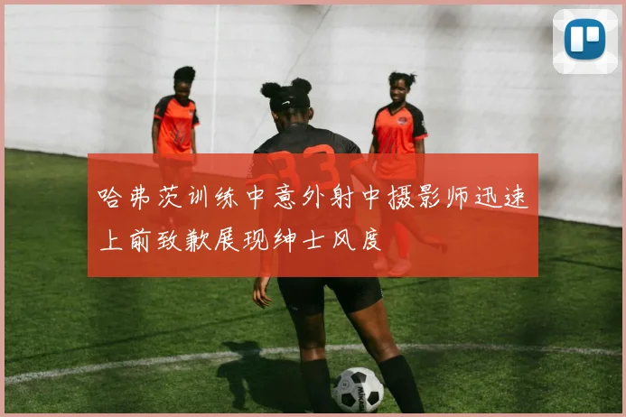 哈弗茨训练中意外射中摄影师迅速上前致歉展现绅士风度