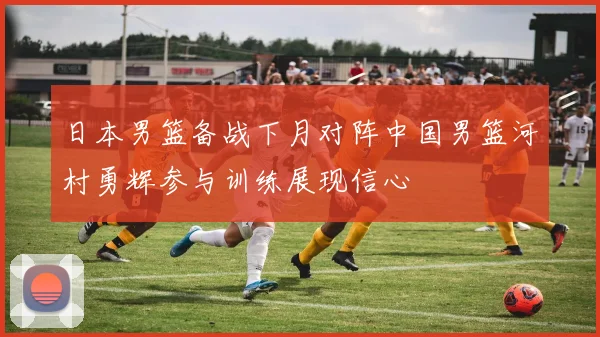 日本男篮备战下月对阵中国男篮河村勇辉参与训练展现信心