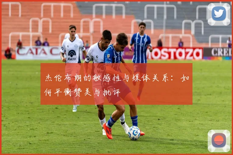 杰伦布朗的敏感性与媒体关系：如何平衡赞美与批评