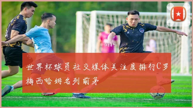 世界杯球员社交媒体关注度排行C罗梅西哈姆名列前茅