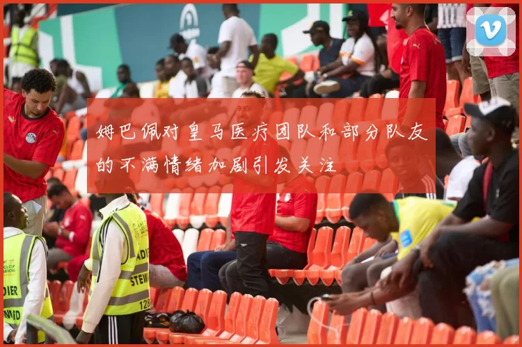 姆巴佩对皇马医疗团队和部分队友的不满情绪加剧引发关注