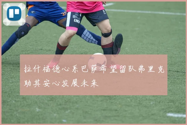 拉什福德心系巴萨希望留队弗里克助其安心发展未来