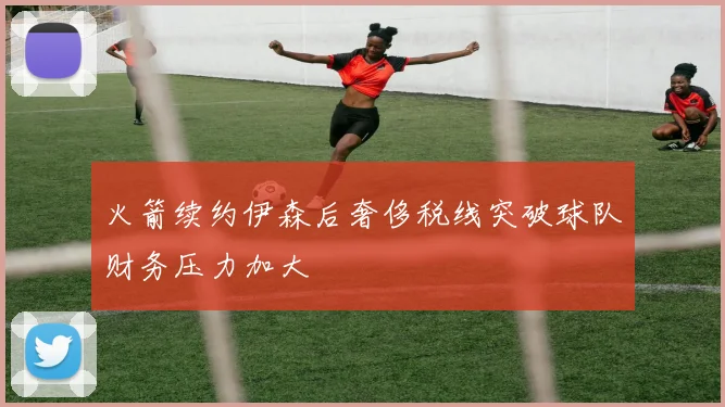 火箭续约伊森后奢侈税线突破球队财务压力加大