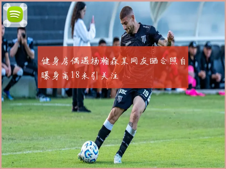健身房偶遇杨瀚森某网友晒合照自曝身高18米引关注