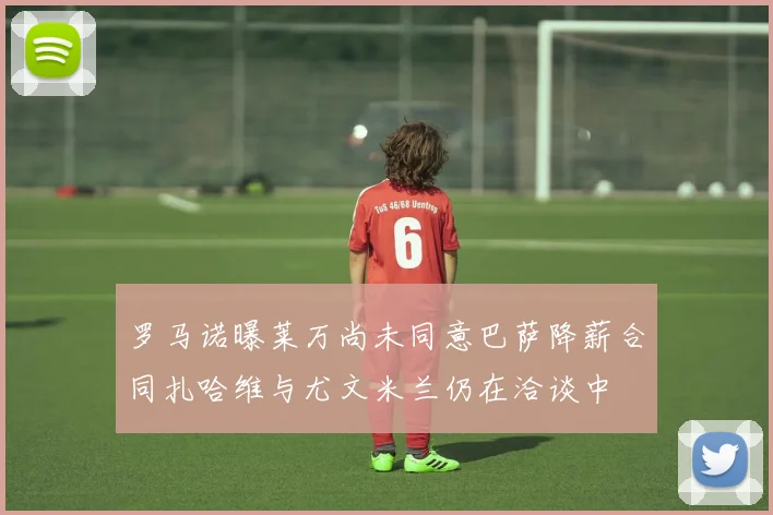 罗马诺曝莱万尚未同意巴萨降薪合同扎哈维与尤文米兰仍在洽谈中