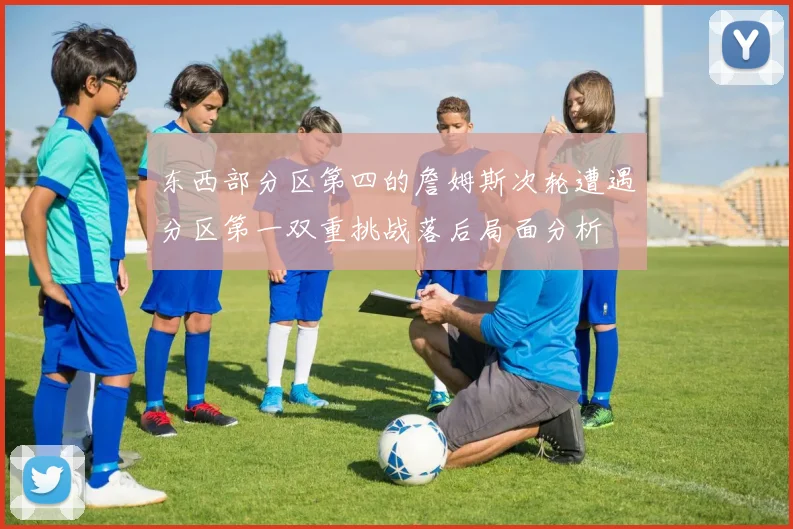 东西部分区第四的詹姆斯次轮遭遇分区第一双重挑战落后局面分析