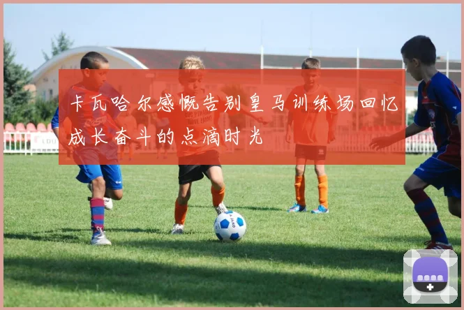 卡瓦哈尔感慨告别皇马训练场回忆成长奋斗的点滴时光