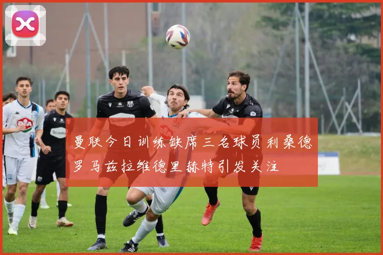 曼联今日训练缺席三名球员利桑德罗马兹拉维德里赫特引发关注